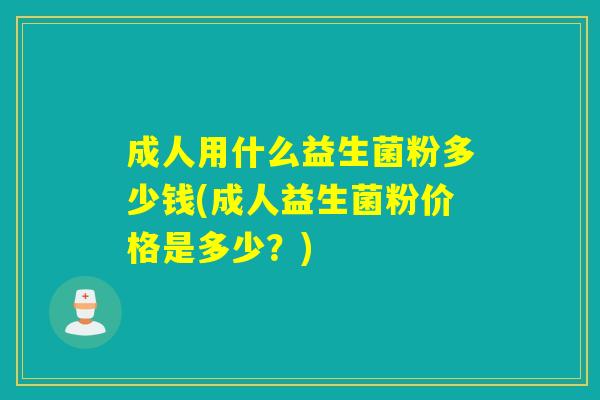 成人用什么益生菌粉多少钱(成人益生菌粉价格是多少?) 成人用什么益生菌粉多少钱(成人益生菌粉价格是多少?)