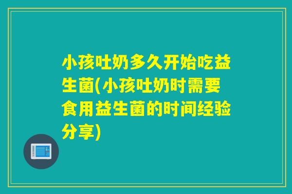 小孩吐奶多久开始吃益生菌(小孩吐奶时需要食用益生菌的时间经验分享) 小孩吐奶多久开始吃益生菌(小孩吐奶时需要食用益生菌的时间经验分享)