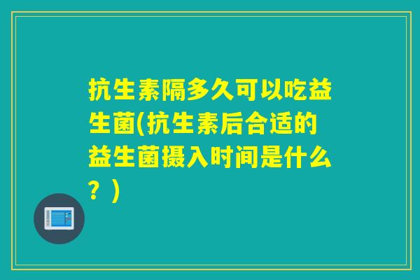 抗生素隔多久可以吃益生菌(抗生素后合适的益生菌摄入时间是什么?) 抗生素隔多久可以吃益生菌(抗生素后合适的益生菌摄入时间是什么?)