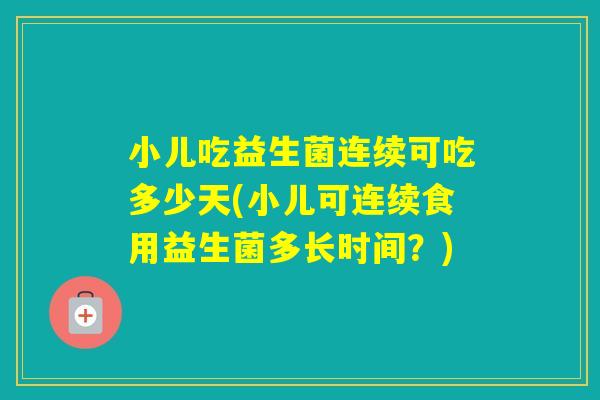小儿吃益生菌连续可吃多少天(小儿可连续食用益生菌多长时间？)