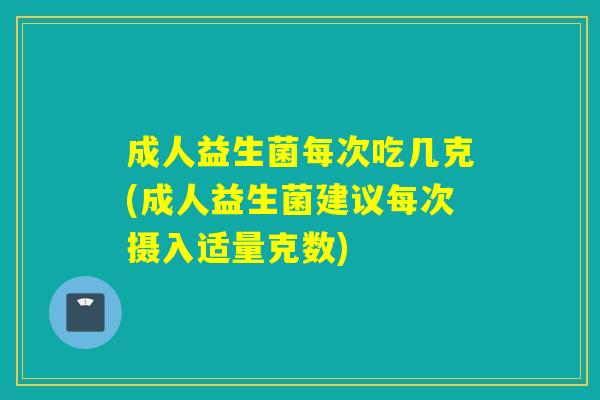 成人益生菌每次吃几克(成人益生菌建议每次摄入适量克数) 成人益生菌每次吃几克(成人益生菌建议每次摄入适量克数)