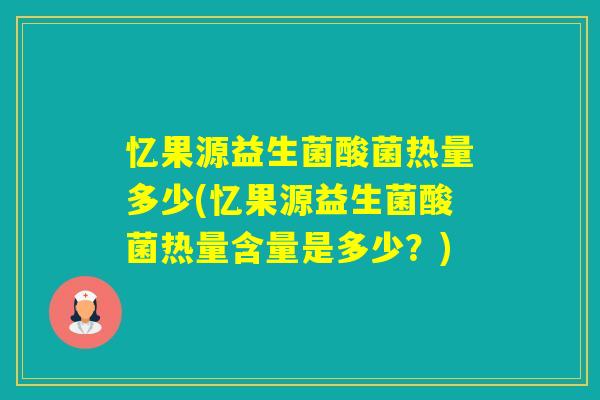 忆果源益生菌酸菌热量多少(忆果源益生菌酸菌热量含量是多少？)