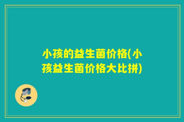 小孩的益生菌价格(小孩益生菌价格大比拼) 小孩的益生菌价格(小孩益生菌价格大比拼)