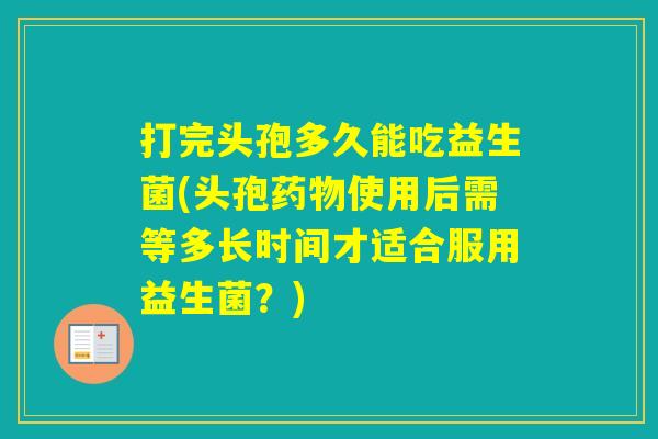 打完头孢多久能吃益生菌(头孢使用后需等多长时间才适合服用益生菌？)