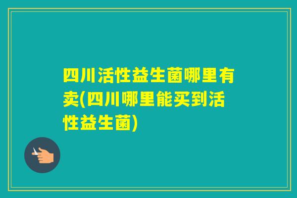 四川活性益生菌哪里有卖(四川哪里能买到活性益生菌)