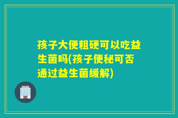 孩子大便粗硬可以吃益生菌吗(孩子可否通过益生菌缓解) 孩子大便粗硬可以吃益生菌吗(孩子可否通过益生菌缓解)