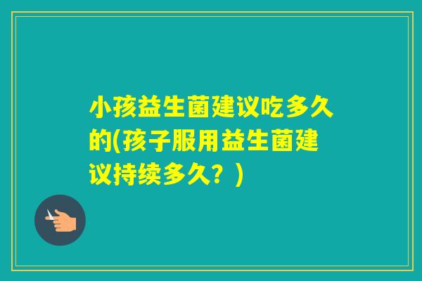 小孩益生菌建议吃多久的(孩子服用益生菌建议持续多久?) 小孩益生菌建议吃多久的(孩子服用益生菌建议持续多久?)