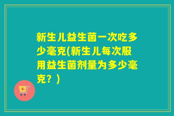 新生儿益生菌一次吃多少毫克(新生儿每次服用益生菌剂量为多少毫克？)