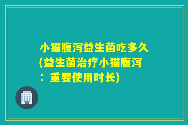 小猫益生菌吃多久(益生菌小猫:重要使用时长) 小猫益生菌吃多久(益生菌小猫:重要使用时长)