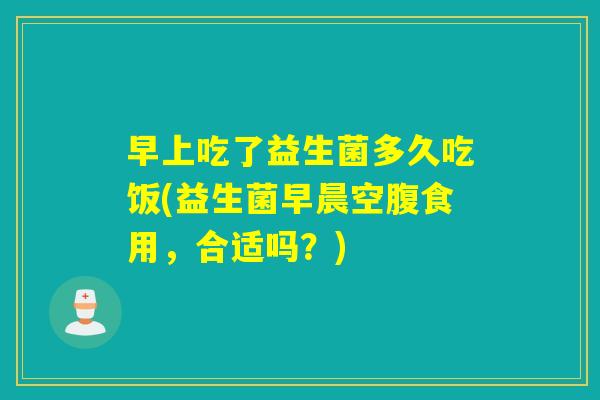 早上吃了益生菌多久吃饭(益生菌早晨空腹食用,合适吗?) 早上吃了益生菌多久吃饭(益生菌早晨空腹食用,合适吗?)