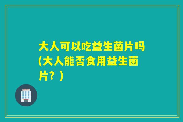 大人可以吃益生菌片吗(大人能否食用益生菌片？)
