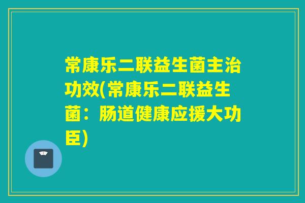 常康乐二联益生菌主功效(常康乐二联益生菌：肠道健康应援大功臣)