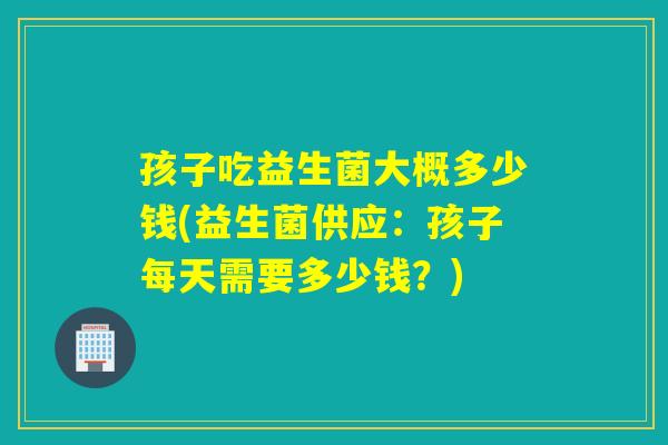 孩子吃益生菌大概多少钱(益生菌供应:孩子每天需要多少钱?) 孩子吃益生菌大概多少钱(益生菌供应:孩子每天需要多少钱?)