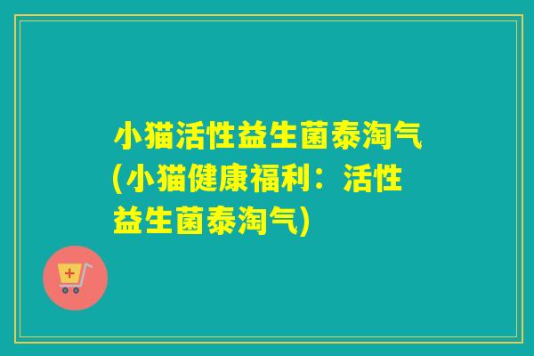 小猫活性益生菌泰淘气(小猫健康福利：活性益生菌泰淘气)