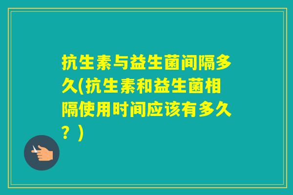 抗生素与益生菌间隔多久(抗生素和益生菌相隔使用时间应该有多久？)