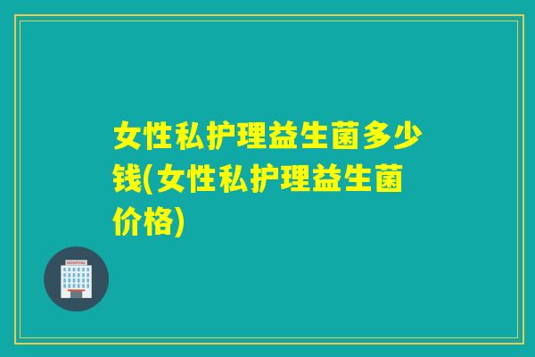 女性私护理益生菌多少钱(女性私护理益生菌价格)