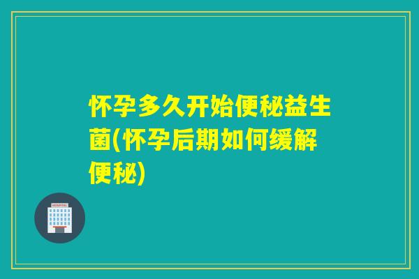 怀孕多久开始益生菌(怀孕后期如何缓解) 怀孕多久开始益生菌(怀孕后期如何缓解)