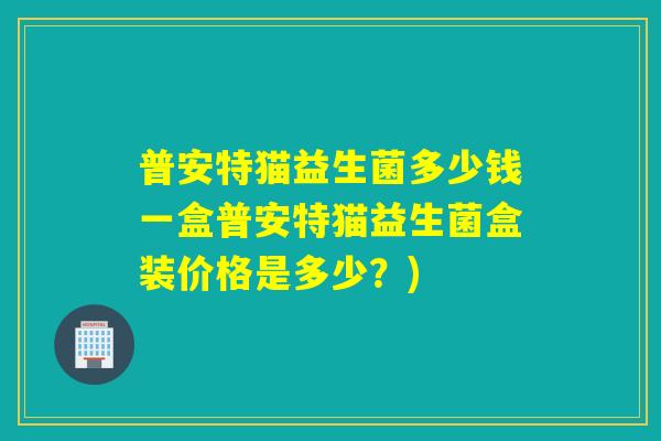 普安特猫益生菌多少钱一盒普安特猫益生菌盒装价格是多少？)
