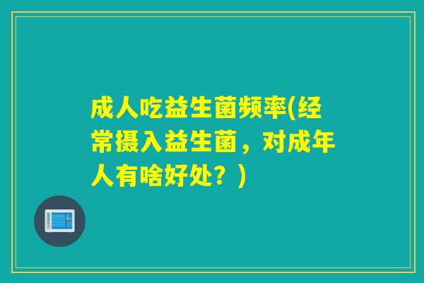 成人吃益生菌频率(经常摄入益生菌，对成年人有啥好处？)