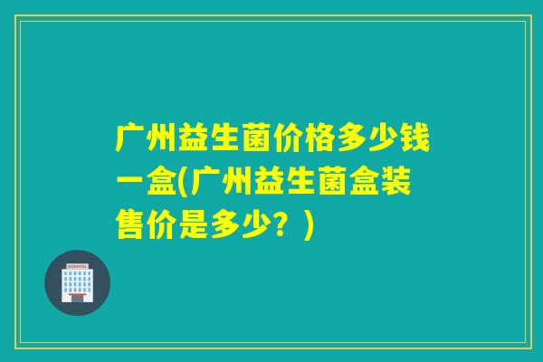 广州益生菌价格多少钱一盒(广州益生菌盒装售价是多少?) 广州益生菌价格多少钱一盒(广州益生菌盒装售价是多少?)