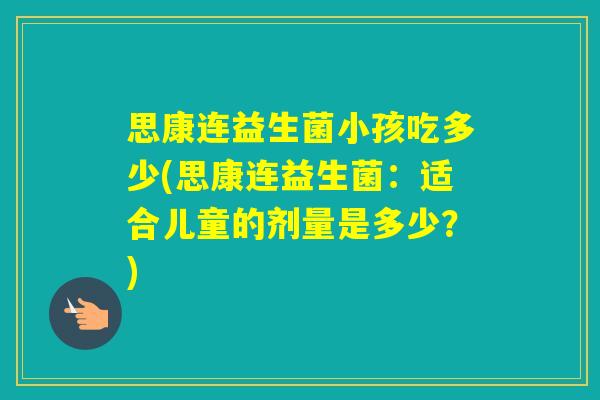 思康连益生菌小孩吃多少(思康连益生菌:适合儿童的剂量是多少?) 思康连益生菌小孩吃多少(思康连益生菌:适合儿童的剂量是多少?)