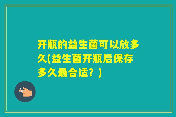 开瓶的益生菌可以放多久(益生菌开瓶后保存多久合适？)