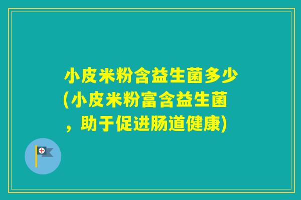 小皮米粉含益生菌多少(小皮米粉富含益生菌，助于促进肠道健康)