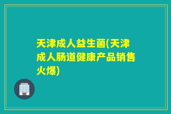 天津成人益生菌(天津成人肠道健康产品销售火爆)
