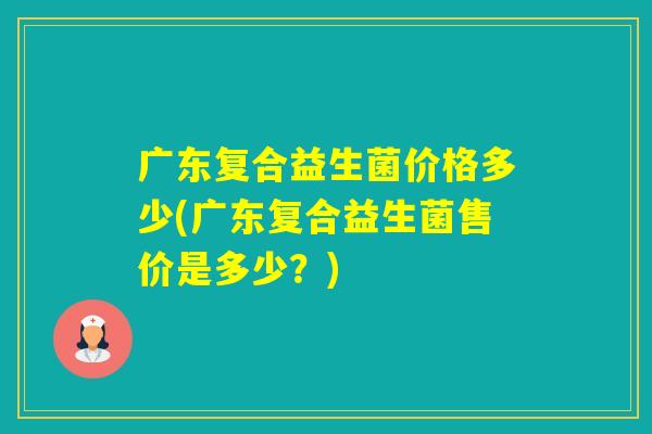 广东复合益生菌价格多少(广东复合益生菌售价是多少？)