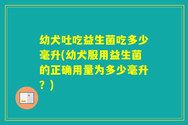 幼犬吐吃益生菌吃多少毫升(幼犬服用益生菌的正确用量为多少毫升?) 幼犬吐吃益生菌吃多少毫升(幼犬服用益生菌的正确用量为多少毫升?)