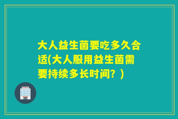 大人益生菌要吃多久合适(大人服用益生菌需要持续多长时间?) 大人益生菌要吃多久合适(大人服用益生菌需要持续多长时间?)