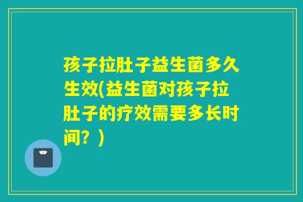 孩子拉肚子益生菌多久生效(益生菌对孩子拉肚子的疗效需要多长时间？)