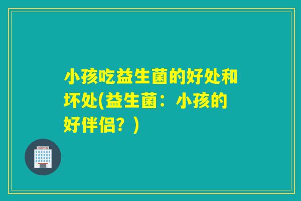 小孩吃益生菌的好处和坏处(益生菌:小孩的好伴侣?) 小孩吃益生菌的好处和坏处(益生菌:小孩的好伴侣?)