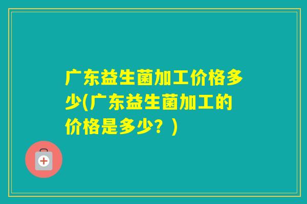 广东益生菌加工价格多少(广东益生菌加工的价格是多少？)