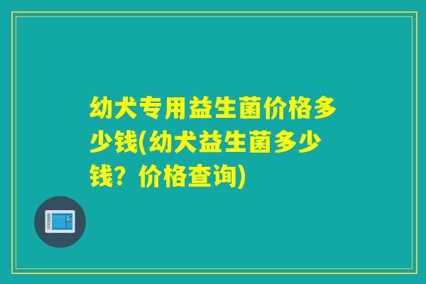 幼犬专用益生菌价格多少钱(幼犬益生菌多少钱？价格查询)