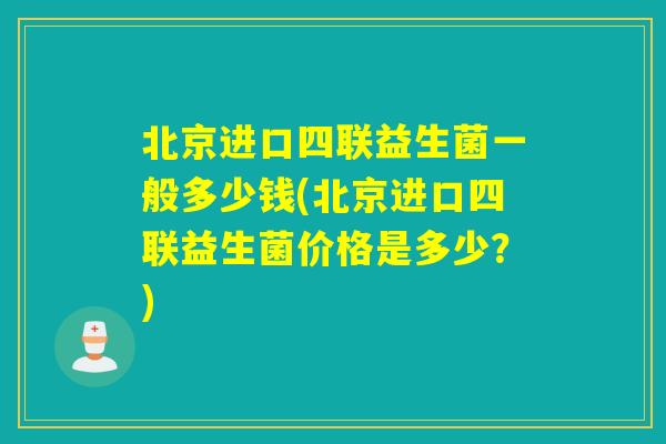 北京进口四联益生菌一般多少钱(北京进口四联益生菌价格是多少?) 北京进口四联益生菌一般多少钱(北京进口四联益生菌价格是多少?)