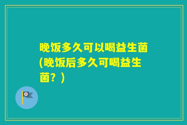 晚饭多久可以喝益生菌(晚饭后多久可喝益生菌？)