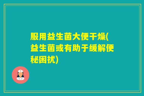 服用益生菌大便干燥(益生菌或有助于缓解困扰)