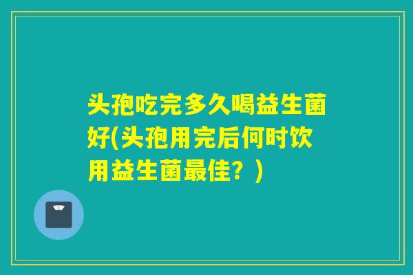头孢吃完多久喝益生菌好(头孢用完后何时饮用益生菌佳？)