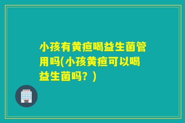 小孩有黄疸喝益生菌管用吗(小孩黄疸可以喝益生菌吗？)