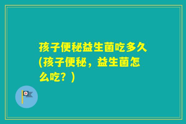 孩子益生菌吃多久(孩子，益生菌怎么吃？)