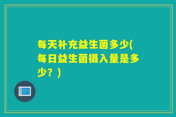 每天补充益生菌多少(每日益生菌摄入量是多少?) 每天补充益生菌多少(每日益生菌摄入量是多少?)