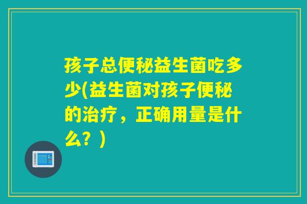 孩子总益生菌吃多少(益生菌对孩子的,正确用量是什么?) 孩子总益生菌吃多少(益生菌对孩子的,正确用量是什么?)