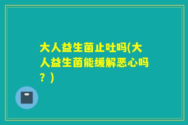 大人益生菌止吐吗(大人益生菌能缓解恶心吗？)