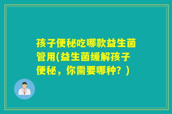 孩子吃哪款益生菌管用(益生菌缓解孩子，你需要哪种？)