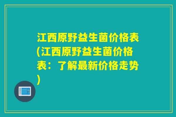 江西原野益生菌价格表(江西原野益生菌价格表：了解新价格走势)
