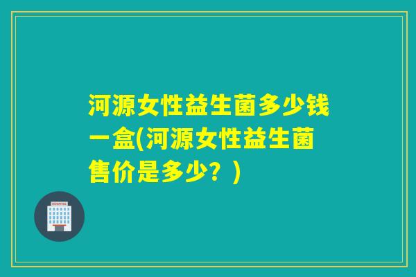 河源女性益生菌多少钱一盒(河源女性益生菌售价是多少？)