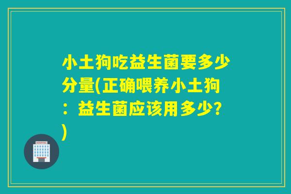 小土狗吃益生菌要多少分量(正确喂养小土狗：益生菌应该用多少？)