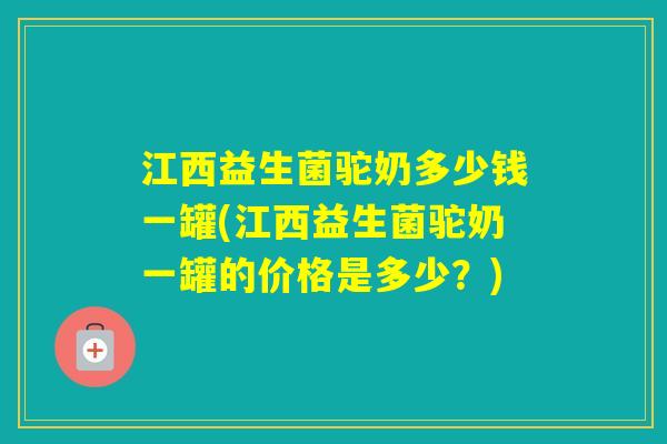 江西益生菌驼奶多少钱一罐(江西益生菌驼奶一罐的价格是多少？)
