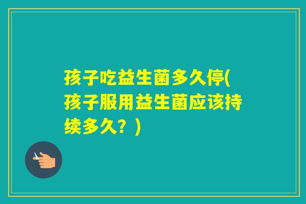 孩子吃益生菌多久停(孩子服用益生菌应该持续多久？)
